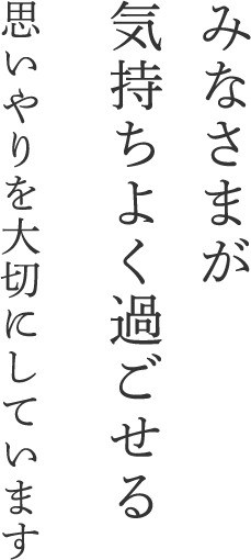 みなさまが気持ちよく過ごせる思いやりを大切にしています