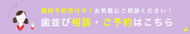 随時予約受付中！お気軽にご相談ください！歯並び相談・ご予約はこちら