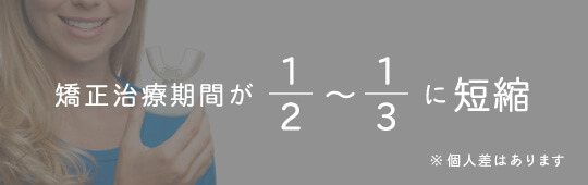 矯正治療期間が2分の1〜3分の1に短縮※個人差はあります